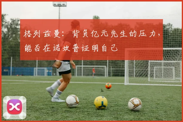 格列兹曼：背负亿元先生的压力，能否在诺坎普证明自己