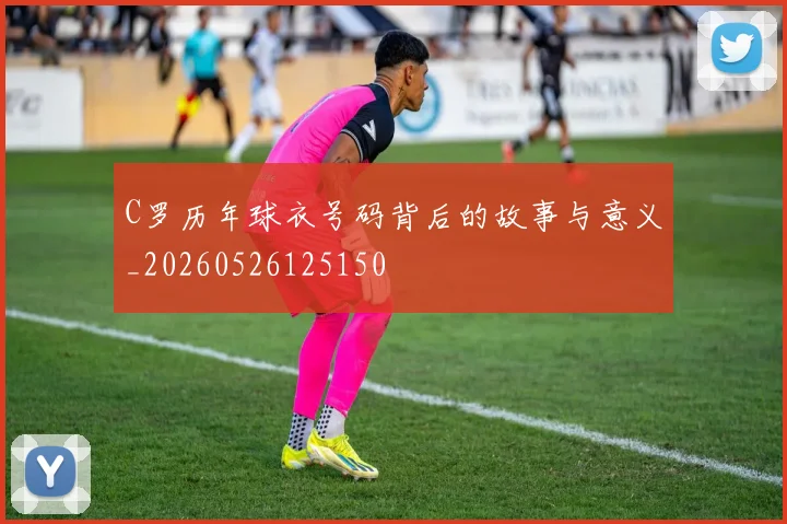 C罗历年球衣号码背后的故事与意义_20260526125150