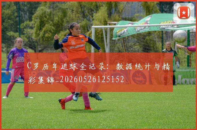 C罗历年进球全记录：数据统计与精彩集锦_20260526125152